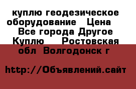 куплю геодезическое оборудование › Цена ­ - - Все города Другое » Куплю   . Ростовская обл.,Волгодонск г.